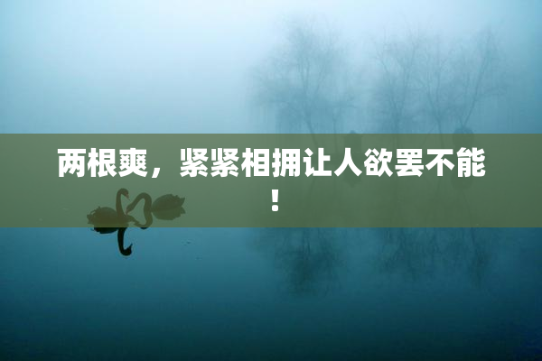 两根爽，紧紧相拥让人欲罢不能！