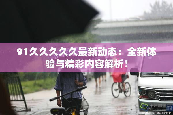 91久久久久久最新动态：全新体验与精彩内容解析！