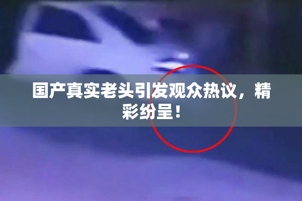国产真实老头引发观众热议，精彩纷呈！