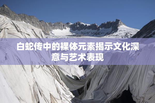白蛇传中的裸体元素揭示文化深意与艺术表现