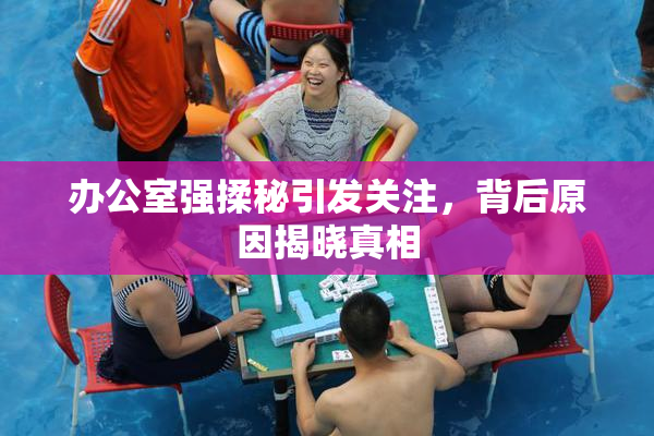 办公室强揉秘引发关注，背后原因揭晓真相