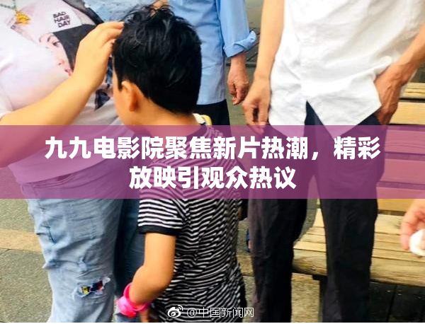 九九电影院聚焦新片热潮，精彩放映引观众热议