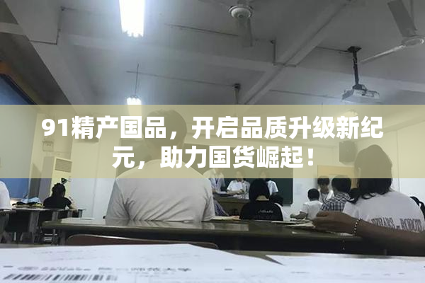 91精产国品，开启品质升级新纪元，助力国货崛起！