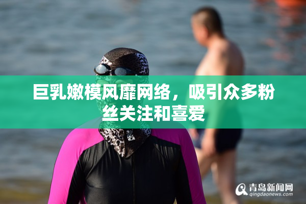 巨乳嫩模风靡网络，吸引众多粉丝关注和喜爱