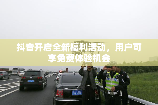 抖音开启全新福利活动，用户可享免费体验机会