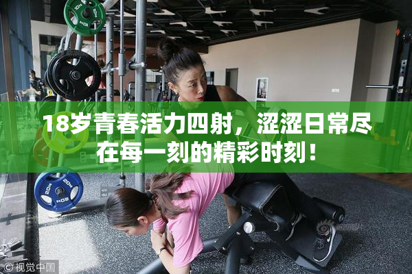 18岁青春活力四射，涩涩日常尽在每一刻的精彩时刻！