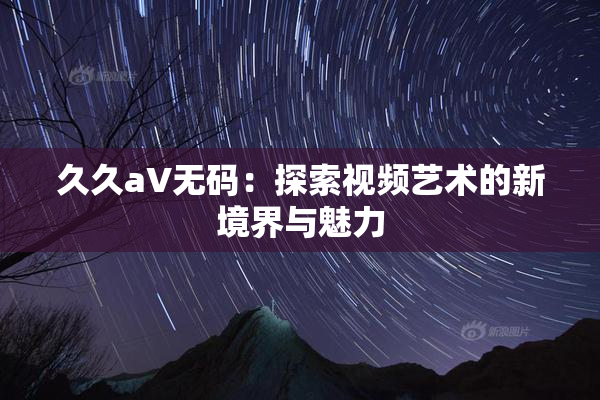 久久aV无码：探索视频艺术的新境界与魅力