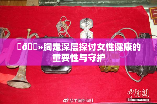 ‌🐻胸走深层探讨女性健康的重要性与守护