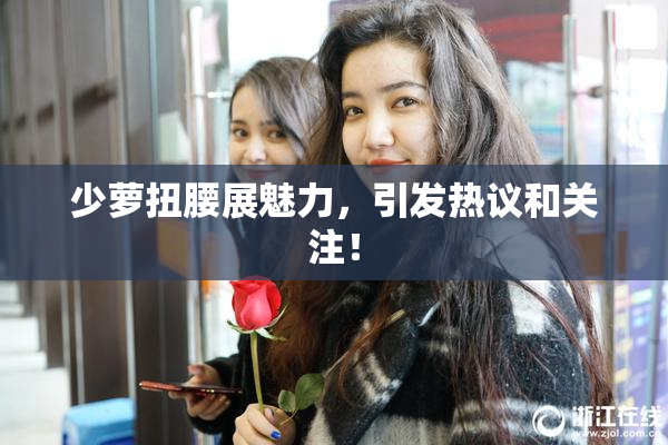 少萝扭腰展魅力，引发热议和关注！