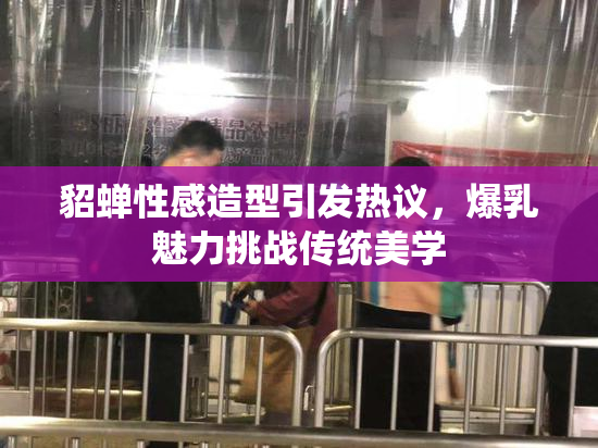貂蝉性感造型引发热议，爆乳魅力挑战传统美学