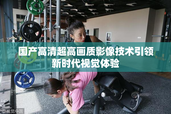 国产高清超高画质影像技术引领新时代视觉体验