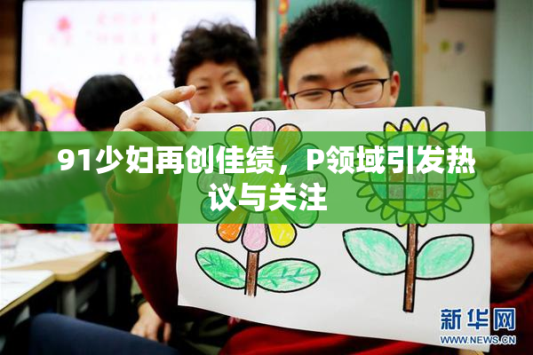 91少妇再创佳绩，P领域引发热议与关注