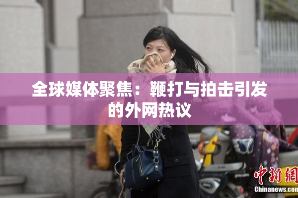 全球媒体聚焦：鞭打与拍击引发的外网热议