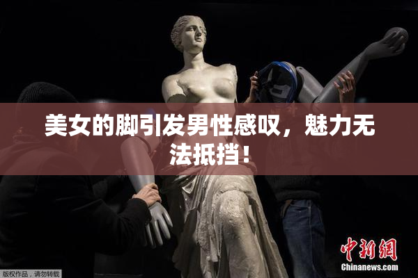 美女的脚引发男性感叹，魅力无法抵挡！