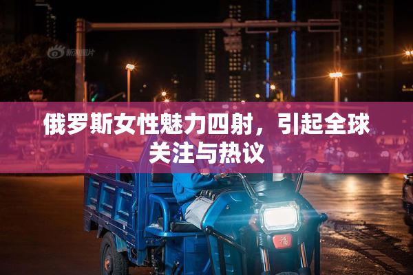 俄罗斯女性魅力四射，引起全球关注与热议