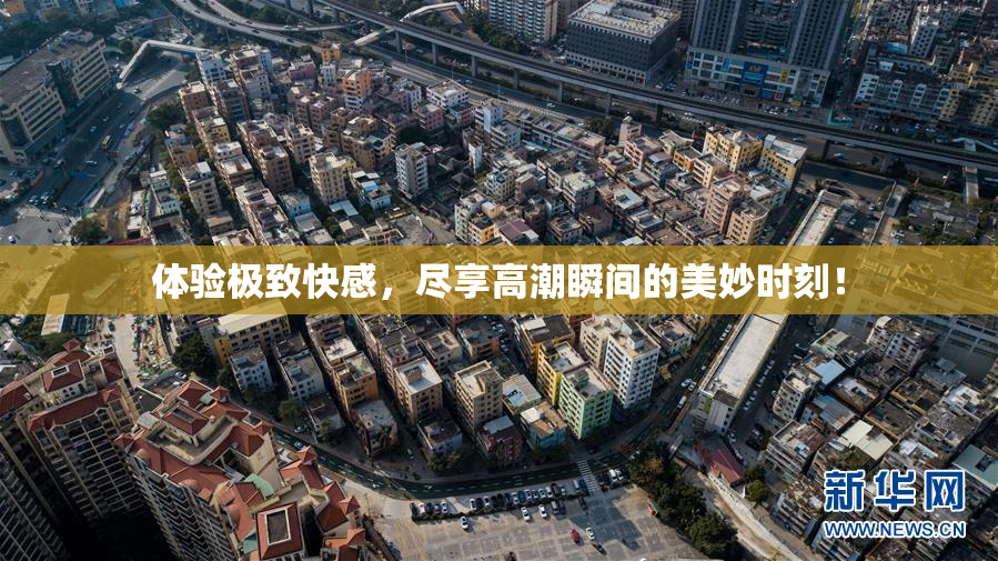 体验极致快感，尽享高潮瞬间的美妙时刻！
