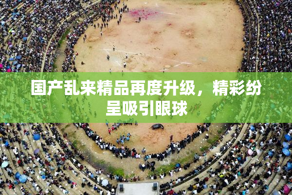 国产乱来精品再度升级，精彩纷呈吸引眼球