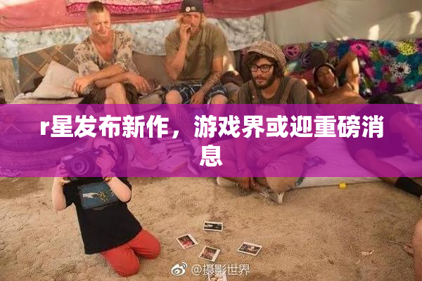 r星发布新作，游戏界或迎重磅消息