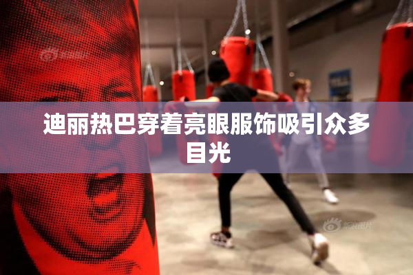 迪丽热巴穿着亮眼服饰吸引众多目光