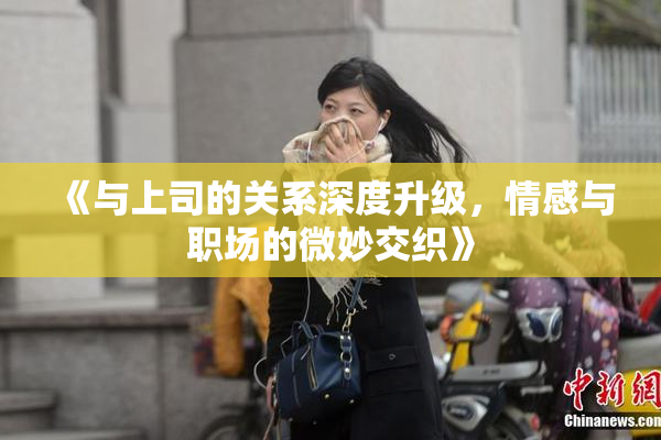 《与上司的关系深度升级，情感与职场的微妙交织》