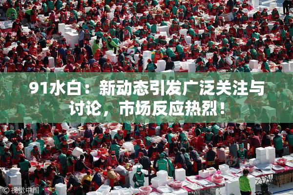 91水白：新动态引发广泛关注与讨论，市场反应热烈！