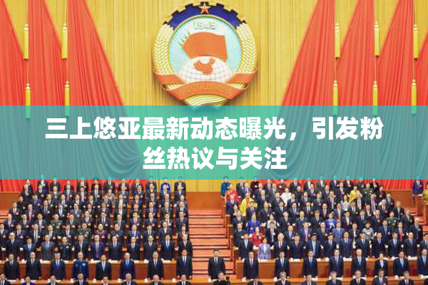 三上悠亚最新动态曝光，引发粉丝热议与关注