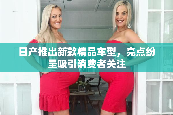 日产推出新款精品车型，亮点纷呈吸引消费者关注
