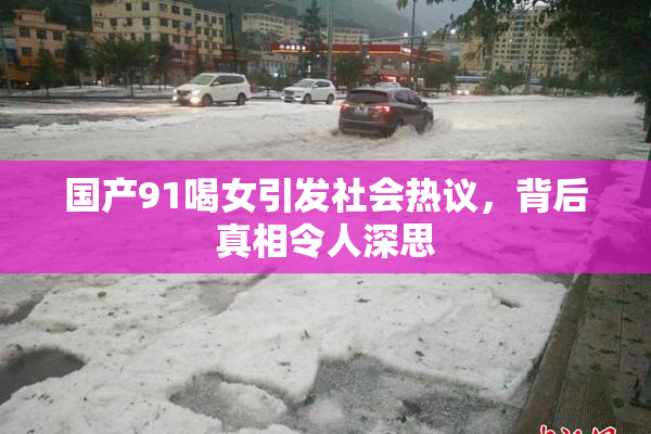 国产91喝女引发社会热议，背后真相令人深思