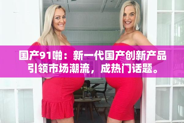 国产91啪：新一代国产创新产品引领市场潮流，成热门话题。