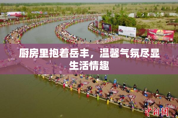 厨房里抱着岳丰，温馨气氛尽显生活情趣