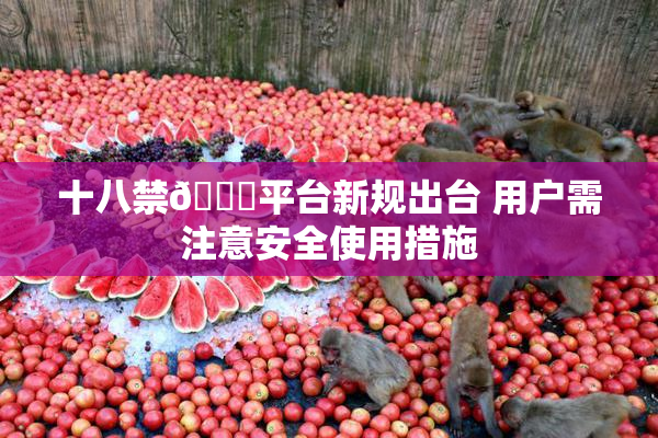 十八禁🔞平台新规出台 用户需注意安全使用措施