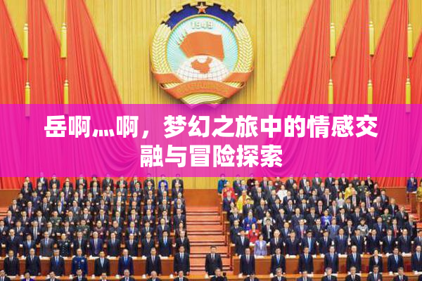 岳啊灬啊，梦幻之旅中的情感交融与冒险探索
