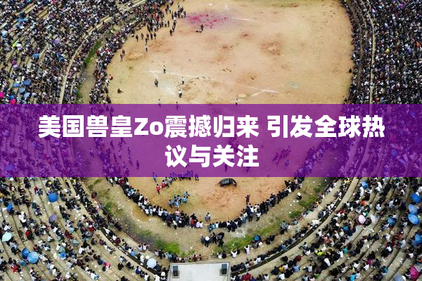 美国兽皇Zo震撼归来 引发全球热议与关注