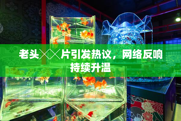 老头╳╳片引发热议，网络反响持续升温