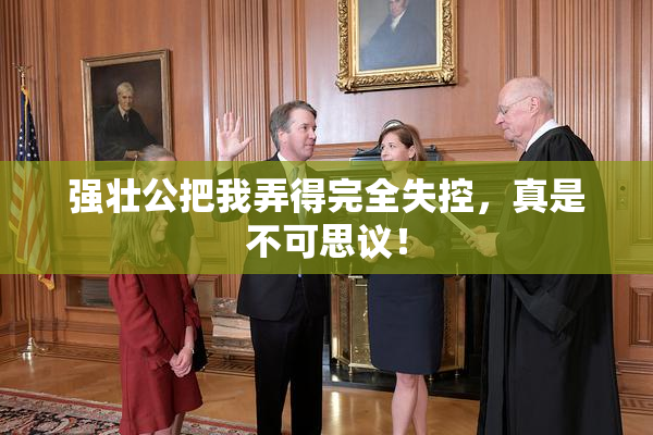 强壮公把我弄得完全失控，真是不可思议！