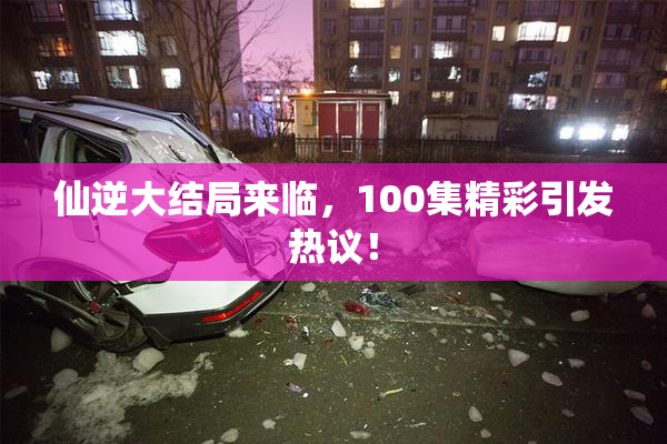 仙逆大结局来临，100集精彩引发热议！