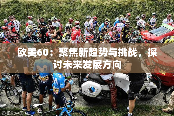 欧美60：聚焦新趋势与挑战，探讨未来发展方向