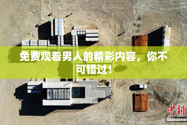 免费观看男人的精彩内容，你不可错过！