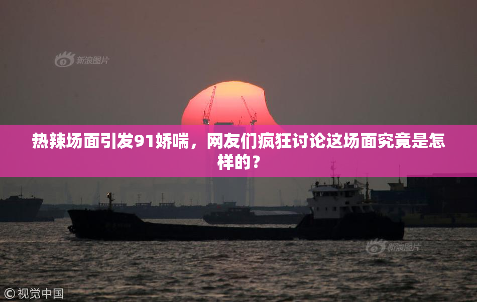 热辣场面引发91娇喘，网友们疯狂讨论这场面究竟是怎样的？