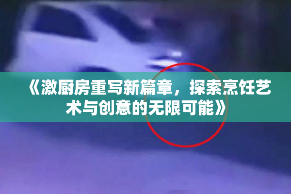 《激厨房重写新篇章，探索烹饪艺术与创意的无限可能》