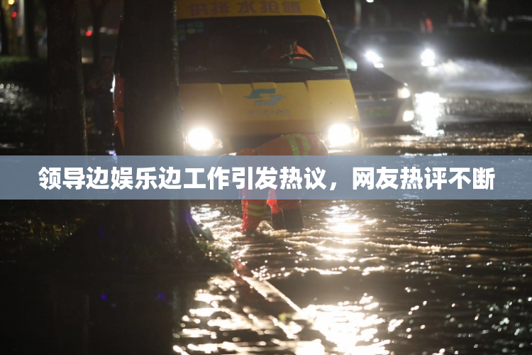 领导边娱乐边工作引发热议，网友热评不断