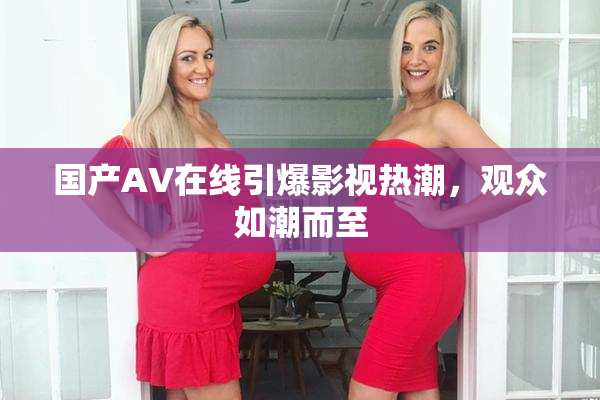 国产AV在线引爆影视热潮，观众如潮而至