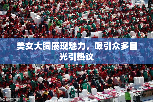美女大胸展现魅力，吸引众多目光引热议