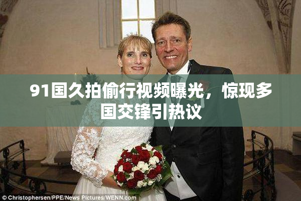 91国久拍偷行视频曝光，惊现多国交锋引热议