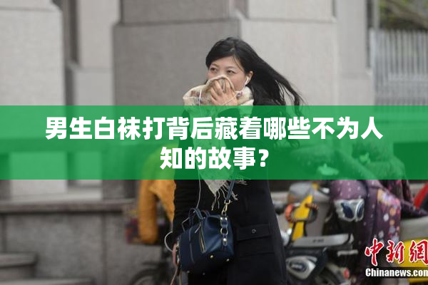 男生白袜打背后藏着哪些不为人知的故事？