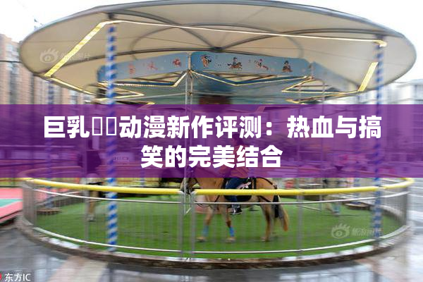 巨乳❌‌动漫新作评测：热血与搞笑的完美结合