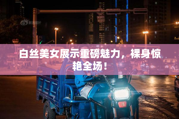 白丝美女展示重磅魅力，裸身惊艳全场！