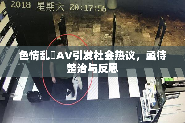 色情乱婬AV引发社会热议，亟待整治与反思