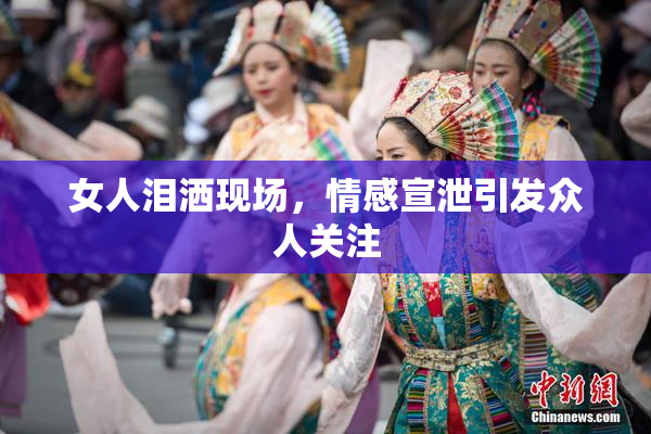 女人泪洒现场，情感宣泄引发众人关注