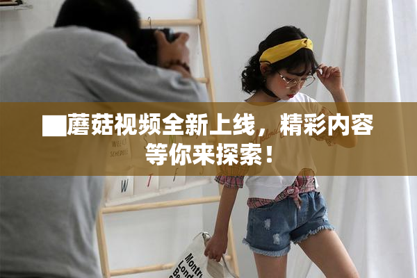 ▇蘑菇视频全新上线，精彩内容等你来探索！